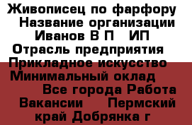 Живописец по фарфору › Название организации ­ Иванов В.П., ИП › Отрасль предприятия ­ Прикладное искусство › Минимальный оклад ­ 30 000 - Все города Работа » Вакансии   . Пермский край,Добрянка г.